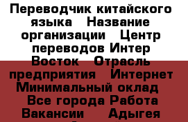 Переводчик китайского языка › Название организации ­ Центр переводов Интер-Восток › Отрасль предприятия ­ Интернет › Минимальный оклад ­ 1 - Все города Работа » Вакансии   . Адыгея респ.,Адыгейск г.